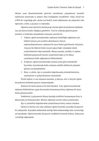 Toplam Kalite Yönetimi/ Şahin & Şimşek 5


Okulun yasal düzenlemelerinde görevleri tanımlanmış çalışanlarının karşılıklı
ilişkilerinin tamamında iç müşteri olma özelliğinden sözedilebilir. Fakat, Ensari’nin
(1999) de vurguladığı gibi, okulun asıl hedefi, temel odaklanması dış müşterileri olan
öğrenciler, veliler, iş piyasası ve toplumdur.
       Eğitimin temel işlevlerini hatırlayacak olursak eğitim kurumlarının ürününün
esas alıcılarının kimler olduğunu görebiliriz. Yani bir anlamda eğitimin pazarı
nelerden ve kimlerden oluşmaktadır sorusunun yanıtıdır bu.
       1. Toplum, eğitim kurumlarından, toplumsal sürekliliğin sağlanması için
           kültürel mirasın yeni nesillere aktarılmasını, bireyin
           toplumsallaştırılmasını, toplumun bir üyesi haline getirilmesini, bireylerin
           Anayasa’da ifadesini bulan siyasal yapıya bağlı vatandaşlar olarak
           yetiştirilmelerini talep etmektedir. Bunun yanında, yenilikçi ve toplum
           kültürünü geliştirecek bireyler yetiştirilerek daha iyi bir dünya
           yaratılmasına katkı sağlanmasını beklemektedir.
       2. İş dünyası, eğitim kurumlarından yetişmiş insan gücü istemektedir.
           İşverenler, kurumlarında kalite ortamına ortaklık edebilecek çalışanlar
           görmeyi arzulamaktadırlar.
       3. Birey ve aileler, ilgi ve yetenekler doğrultusunda yönlendirilmelerini,
           seçilmelerini ve geliştirilmelerini istemektedir.
       Özetle toplum ve onu oluşturan kurumlar; iş dünyası, aile ve bireyler eğitim
kurumlarının ürününün pazarını oluşturmaktadır.
       Kalitesiz bir üretim pazarsız bir ürün demektir. Yani, eğitim kurumlarında
toplumun beklentilerine uygun davranışları kazanamayan birey toplumun bir üyesi
haline gelemeyecektir.
       Endüstrinin, iş piyasasının ihtiyaç duyduğu özellikleri kazanamayan birey iş
dünyasında yer bulamayacaktır. Böylece diplomalı işsizler ordusu yaratılacaktır.
       İlgi ve yetenekleri doğrultusunda yetiştirilemeyen birey mutsuz olacaktır.
       İşletme ne üretirse onu satar yaklaşımı eğitim kurumları açısından da geçersiz
bir yaklaşımdır. Kaynaklar kullanılarak ürettiği fakat kullanamadığı ürün verimsizliğe
yol açmaktadır. Eğitim kurumları da pazarın istediklerini üreterek kaliteyi, dolayısıyla
verimliliği sağlamalıdır.
 