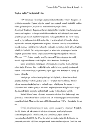 Toplam Kalite Yönetimi/ Şahin & Şimşek 6


Toplam Kalite Yönetiminin Evrimi


        TKY’nin ortaya çıkışı örgüt ve yönetim kuramlarındaki bir dizi değişimin ve
gelişimin sonucudur. En eski yönetim modeli olan mekanik model, örgütü bir makine
olarak görmekteydir. Çalışanlar ise makinenin birer parçası olarak
değerlendirilmektedir. Bu parçalar her an değiştirilebilir nitelikte olup, kendilerinden
sadece verilen görevi yerine getirmeleri istenmektedir. Mekanik modelden sonra
gelen biyolojik model, örgütü bir organizma olarak görmektedir. Bir beyin vardır;
ancak beyin üst kısma aittir. Çalışanlar eller ve ayaklar gibidir. Çalışanlar işlerini
beynin daha önceden programlanmış bilgi akış sistemleri vasıtasıyla başarılmasını
istediği biçimde yürütürler. Sosyal model ise örgütü bir toplum olarak görür. Örgütün
içindekiherkesin bir fikre sahip olması gerekir. Yönetimin uğraşısı genel amaca
ulaşmak için insanlar arasına karşılıklı etkileşimi sağlamaya yönelik olacaktır.
(Morgan, 1997). Sosyal modelin temel kavramı ABD’den çıkmasına karşın ilk
başarılı uygulama Japonya’daki Toplam Kalite Yönetimi ile olmuştur.
        Kalite kontrolünün başlangıcını 19ncu yüzyılın sonlarına değin götürmek
mümkündür. Üretimin daha çok küçük imalat atelyelerinde yapıldığı bu dönemde
ürünün kalite sorumluluğu, doğrudan işi yapan işçiye aitti. Yani herkes yaptığı işi
kontrol ediyordu.
        20nci yüzyıl başlarında atelyelerin yerini büyük ölçekli fabrikalar alınca
geleneksel atelye yönetimi yetersiz kaldı. F. Taylor'un Rasyonel İnsan, Bilimsel
İşletme yaklaşımları kullanılmaya başlandı. Aşırı iş bölümüne dayanması ve
çalışanlara birer makine gözüyle bakılması bu yaklaşımın en belirgin özellikleriydi.
Bu dönemde kalite kontrolü, işçilerin bağlı olduğu "ustabaşlarına" verildi.
        Birinci Dünya Savaşı yıllarında imalat sistemlerinin daha da karmaşık hale
gelmesiyle "ustabaşların" kalite kontrolü işini tek başlarına yapmalarının mümkün
olmadığı görüldü. Muayneciler tayin edildi. Bu uygulama 1930'lu yıllara kadar devam
etti.
        Üretim miktarının artması ile kalite kontrol yaklaşım ve yöntemleri de değişti.
Her bir ürünün tek tek muaynesi mümkün olmayınca istatiksel yöntemler
kullanılmaya başlandı. İstatistiksel Kalite Kontrolü (İKK) ilk kez Bell
Laboratuarlarında (1930) Dr. W.A. Shewhart tarafından başlatıldı. Kullanılan bu
yöntemde; üretimin %100'ünü muayne etmek mümkün olmadığından, örneklem alıp,
 