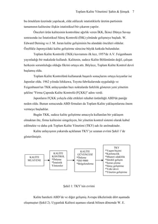 Toplam Kalite Yönetimi/ Şahin & Şimşek 7


bu örneklem üzerinde yapılacak, elde edilecek istatistiklerle üretim partisinin
tamamının kalitesine ilişkin istatistiksel bir çıkarım yapılır.
        Önceleri ürün kalitesinin kontrolüne ağırlık veren İKK, İkinci Dünya Savaşı
sonrasında ise İstatistiksel Süreç Kontrolü (İSK) yönünde gelişmeye başladı. W.
Edward Deming ve J. M. Juran kalite gelişiminin bu alandaki öncüleri oldular.
Özellikle Japonya'daki kalite geliştirme sürecine büyük katkıda bulundular.
        Toplam Kalite Kontrolü (TKK) kavramını ilk kez, 1957'de A.V. Feigenbaum
yayınladığı bir makalede kullandı. Kalitenin, sadece Kalite Bölümünün değil, çalışan
herkesin sorumluluğu olduğu fikrini ortaya attı. Böylece, Toplam Kalite Kontrol devri
başlamış oldu.
        Toplam Kalite Kontrolünü kullanarak başarılı sonuçlarını ortaya koyanlar ise
Japonlar oldu. 1962 yılında Ishikawa, Toyota fabrikalarında uyguladığı ve
Feigenbaum'un TKK anlayışından bazı noktalarda farklılık gösteren yeni yönetim
şekline "Firma Çapında Kalite Kontrolü (FÇKK)" adını verdi.
        Japonların FÇKK yoluyla elde ettikleri rekabet üstünlüğü ABD'de paniğe
neden oldu. Bunun sonucunda ABD firmaları da Toplam Kalite yaklaşımlarına önem
vermeye başladılar.
        Bugün TKK, sadece kalite geliştirme amacıyla kullanılan bir yaklaşım
olmaktan öte, firma kalitesini simgeleyen, bir yönetim kontrol sistemi olarak kabul
edilmekte ve daha çok Toplam Kalite Yönetimi (TKY) adı ile anılmaktadır.
        Kalite anlayışının yukarıda açıklanan TKY’ye uzanan evrimi Şekil 1’de
gösterilmiştir.


                                                                          TKY
                                               KALİTE             *Yaşam biçimi
                         KALİTE              GÜVENCESİ            *Katılımcılık
    KALİTE             KONTROL              *Önleme               *Müşteri odaklılık
   MUAYENE             *Önleme              *ISO 9000             *Sürekli gelişim
                       *İstatistik          *Belgelendirme        *Sorun çözme
                       Yöntemler                                  *Süreç geliştirme
                                                                  *Yetki devri
                                                                  *Yönetim geliştirme




                                Şekil 1: TKY’nin evrimi


        Kalite hareketi ABD’de ve diğer gelişmiş Avrupa ülkelerinde dört aşamada
oluşmuştur (Şekil 2). Uygunluk Kalitesi aşaması olarak bilinen dönemde W. E.
 