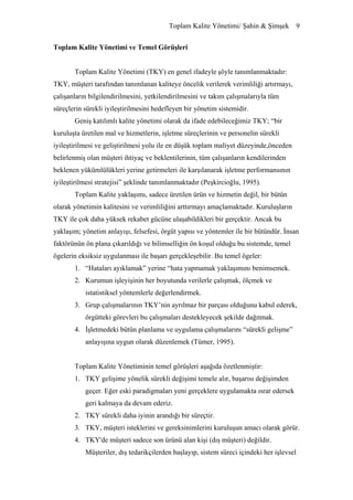 Toplam Kalite Yönetimi/ Şahin & Şimşek 9


Toplam Kalite Yönetimi ve Temel Görüşleri


       Toplam Kalite Yönetimi (TKY) en genel ifadeyle şöyle tanımlanmaktadır:
TKY, müşteri tarafından tanımlanan kaliteye öncelik verilerek verimliliği artırmayı,
çalışanların bilgilendirilmesini, yetkilendirilmesini ve takım çalışmalarıyla tüm
süreçlerin sürekli iyileştirilmesini hedefleyen bir yönetim sistemidir.
       Geniş katılımlı kalite yönetimi olarak da ifade edebileceğimiz TKY; “bir
kuruluşta üretilen mal ve hizmetlerin, işletme süreçlerinin ve personelin sürekli
iyileştirilmesi ve geliştirilmesi yolu ile en düşük toplam maliyet düzeyinde,önceden
belirlenmiş olan müşteri ihtiyaç ve beklentilerinin, tüm çalışanların kendilerinden
beklenen yükümlülükleri yerine getirmeleri ile karşılanarak işletme performansının
iyileştirilmesi stratejisi” şeklinde tanımlanmaktadır (Peşkircioğlu, 1995).
       Toplam Kalite yaklaşımı, sadece üretilen ürün ve hizmetin değil, bir bütün
olarak yönetimin kalitesini ve verimliliğini arttırmayı amaçlamaktadır. Kuruluşların
TKY ile çok daha yüksek rekabet gücüne ulaşabildikleri bir gerçektir. Ancak bu
yaklaşım; yönetim anlayışı, felsefesi, örgüt yapısı ve yöntemler ile bir bütündür. İnsan
faktörünün ön plana çıkarıldığı ve bilimselliğin ön koşul olduğu bu sistemde, temel
ögelerin eksiksiz uygulanması ile başarı gerçekleşebilir. Bu temel ögeler:
       1. “Hataları ayıklamak” yerine “hata yapmamak yaklaşımını benimsemek.
       2. Kurumun işleyişinin her boyutunda verilerle çalışmak, ölçmek ve
           istatistiksel yöntemlerle değerlendirmek.
       3. Grup çalışmalarının TKY’nin ayrılmaz bir parçası olduğunu kabul ederek,
           örgütteki görevleri bu çalışmaları destekleyecek şekilde dağıtmak.
       4. İşletmedeki bütün planlama ve uygulama çalışmalarını “sürekli gelişme”
           anlayışına uygun olarak düzenlemek (Tümer, 1995).


       Toplam Kalite Yönetiminin temel görüşleri aşağıda özetlenmiştir:
       1. TKY gelişime yönelik sürekli değişimi temele alır, başarısı değişimden
           geçer. Eğer eski paradigmaları yeni gerçeklere uygulamakta ısrar edersek
           geri kalmaya da devam ederiz.
       2. TKY sürekli daha iyinin arandığı bir süreçtir.
       3. TKY, müşteri isteklerini ve gereksinimlerini kuruluşun amacı olarak görür.
       4. TKY'de müşteri sadece son ürünü alan kişi (dış müşteri) değildir.
           Müşteriler, dış tedarikçilerden başlayıp, sistem süreci içindeki her işlevsel
 