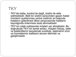 TKY 
TKY’de kalite, kontrol ile değil, üretim ile elde 
edilmektedir. Belli bir üretim sürecinden geçen hatalı 
ürünlerin ayıklanması yerine üretimin en başında 
hataların giderilmesi ilkesi çerçevesinde hataların 
kaynağında önlenmesi esas alınmaktadır. 
TKY’nin odak noktasında müşteri yer almaktadır. Bu 
doğrultuda TKY’nin temel amacı, müşteri ihtiyaç, istek 
ve beklentilerini karşılamak suretiyle, işletmenin ürün 
ve hizmetlerinin kalitesini devam ettirmek ve 
geliştirmektir. 
 