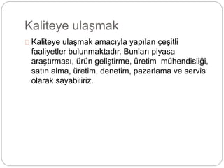 Kaliteye ulaşmak 
Kaliteye ulaşmak amacıyla yapılan çeşitli 
faaliyetler bulunmaktadır. Bunları piyasa 
araştırması, ürün geliştirme, üretim mühendisliği, 
satın alma, üretim, denetim, pazarlama ve servis 
olarak sayabiliriz. 
 