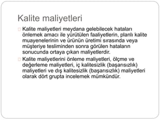 Kalite maliyetleri 
Kalite maliyetleri meydana gelebilecek hataları 
önlemek amacı ile yürütülen faaliyetlerin, planlı kalite 
muayenelerinin ve ürünün üretimi sırasında veya 
müşteriye tesliminden sonra görülen hataların 
sonucunda ortaya çıkan maliyetlerdir. 
Kalite maliyetlerini önleme maliyetleri, ölçme ve 
değerleme maliyetleri, iç kalitesizlik (başarısızlık) 
maliyetleri ve dış kalitesizlik (başarısızlık) maliyetleri 
olarak dört grupta incelemek mümkündür. 
 