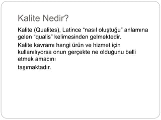Kalite Nedir? 
Kalite (Qualites), Latince “nasıl oluştuğu” anlamına 
gelen “qualis” kelimesinden gelmektedir. 
Kalite kavramı hangi ürün ve hizmet için 
kullanılıyorsa onun gerçekte ne olduğunu belli 
etmek amacını 
taşımaktadır. 
 
