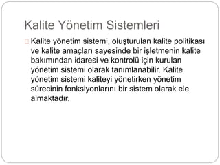 Kalite Yönetim Sistemleri 
Kalite yönetim sistemi, oluşturulan kalite politikası 
ve kalite amaçları sayesinde bir işletmenin kalite 
bakımından idaresi ve kontrolü için kurulan 
yönetim sistemi olarak tanımlanabilir. Kalite 
yönetim sistemi kaliteyi yönetirken yönetim 
sürecinin fonksiyonlarını bir sistem olarak ele 
almaktadır. 
 