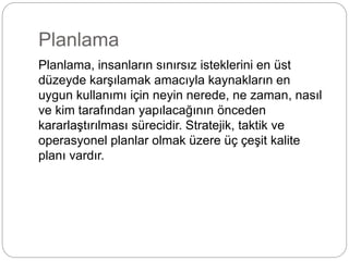 Planlama 
Planlama, insanların sınırsız isteklerini en üst 
düzeyde karşılamak amacıyla kaynakların en 
uygun kullanımı için neyin nerede, ne zaman, nasıl 
ve kim tarafından yapılacağının önceden 
kararlaştırılması sürecidir. Stratejik, taktik ve 
operasyonel planlar olmak üzere üç çeşit kalite 
planı vardır. 
