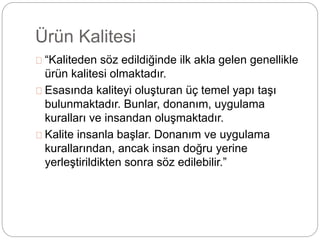 Ürün Kalitesi 
“Kaliteden söz edildiğinde ilk akla gelen genellikle 
ürün kalitesi olmaktadır. 
Esasında kaliteyi oluşturan üç temel yapı taşı 
bulunmaktadır. Bunlar, donanım, uygulama 
kuralları ve insandan oluşmaktadır. 
Kalite insanla başlar. Donanım ve uygulama 
kurallarından, ancak insan doğru yerine 
yerleştirildikten sonra söz edilebilir.” 
 