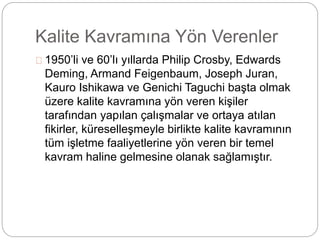 Kalite Kavramına Yön Verenler 
1950’li ve 60’lı yıllarda Philip Crosby, Edwards 
Deming, Armand Feigenbaum, Joseph Juran, 
Kauro Ishikawa ve Genichi Taguchi başta olmak 
üzere kalite kavramına yön veren kişiler 
tarafından yapılan çalışmalar ve ortaya atılan 
fikirler, küreselleşmeyle birlikte kalite kavramının 
tüm işletme faaliyetlerine yön veren bir temel 
kavram haline gelmesine olanak sağlamıştır. 
 