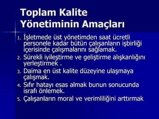 Toplam Kalite Yönetiminin Amaçları İşletmede üst yönetimden saat ücretli personele kadar bütün çalışanların işbirliği içerisinde çalışmalarını sağlamak.Sürekli iyileştirme ve geliştirme alışkanlığını yerleştirmek .Daima en üst kalite düzeyine ulaşmaya çalışmak.Sıfır hatayı esas almak bunun sonucunda israfı önlemek.Çalışanların moral ve verimliliğini arttırmak