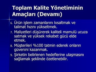 Toplam Kalite Yönetiminin Amaçları (Devamı)Ürün işlem zamanlarını kısaltmak ve talimat hızını yükseltmek.Maliyetleri düşürerek kaliteli mamulü ucuza satmak ve yüksek rekabet gücü elde etmek.Müşterileri %100 tatmin ederek onların güvenini kazanmak.Şirketin belirlenen hedeflerine ulaşmasını sağlamak şeklinde özetlenebilir.
