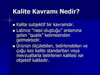 Kalite Kavramı Nedir?Kalite subjektif bir kavramdır.Latince “nasıl oluştuğu” anlamına gelen “qualis” kelimesinden gelmektedir.Ürünün ölçülebilen, belirlenebilen ve çoğu kez kalite standartları veya mevzuatlarla belirlenen kalitesi ise objektif kalitedir. 