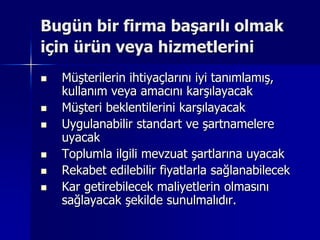 Bugün bir firma başarılı olmak için ürün veya hizmetleriniMüşterilerin ihtiyaçlarını iyi tanımlamış, kullanım veya amacını karşılayacakMüşteri beklentilerini karşılayacakUygulanabilir standart ve şartnamelere uyacakToplumla ilgili mevzuat şartlarına uyacakRekabet edilebilir fiyatlarla sağlanabilecekKar getirebilecek maliyetlerin olmasını sağlayacak şekilde sunulmalıdır.