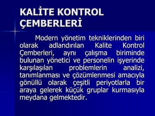 KALİTE KONTROL ÇEMBERLERİ	Modern yönetim tekniklerinden biri olarak adlandırılan Kalite Kontrol Çemberleri, aynı çalışma biriminde bulunan yönetici ve personelin işyerinde karşılaşılan problemlerin analizi, tanımlanması ve çözümlenmesi amacıyla gönüllü olarak çeşitli periyotlarla bir araya gelerek küçük gruplar kurmasıyla meydana gelmektedir. 