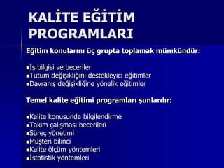 KALİTE EĞİTİM PROGRAMLARI Eğitim konularını üç grupta toplamak mümkündür:İş bilgisi ve becerilerTutum değişikliğini destekleyici eğitimlerDavranış değişikliğine yönelik eğitimler Temel kalite eğitimi programları şunlardır:Kalite konusunda bilgilendirmeTakım çalışması becerileriSüreç yönetimiMüşteri bilinciKalite ölçüm yöntemleriİstatistik yöntemleri