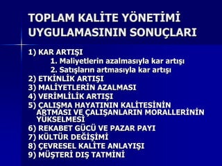 TOPLAM KALİTE YÖNETİMİ UYGULAMASININ SONUÇLARI1) KAR ARTIŞI		1. Maliyetlerin azalmasıyla kar artışı2. Satışların artmasıyla kar artışı2) ETKİNLİK ARTIŞI3) MALİYETLERİN AZALMASI4) VERİMLİLİK ARTIŞI5) ÇALIŞMA HAYATININ KALİTESİNİN ARTMASI VE ÇALIŞANLARINMORALLERİNİN YÜKSELMESİ6) REKABET GÜCÜ VE PAZAR PAYI7) KÜLTÜR DEĞİŞİMİ8) ÇEVRESEL KALİTE ANLAYIŞI9) MÜŞTERİ DIŞ TATMİNİ