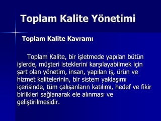 Toplam Kalite Yönetimi      Toplam Kalite Kavramı		Toplam Kalite, bir işletmede yapılan bütün işlerde, müşteri isteklerini karşılayabilmek için şart olan yönetim, insan, yapılan iş, ürün ve hizmet kalitelerinin, bir sistem yaklaşımı içerisinde, tüm çalışanların katılımı, hedef ve fikir birlikleri sağlanarak ele alınması ve geliştirilmesidir.