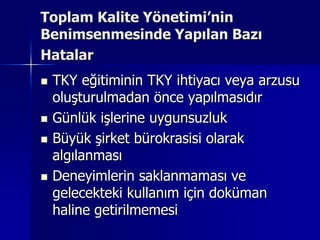 Toplam Kalite Yönetimi’nin Benimsenmesinde Yapılan Bazı HatalarTKY eğitiminin TKY ihtiyacı veya arzusu oluşturulmadan önce yapılmasıdır Günlük işlerine uygunsuzlukBüyük şirket bürokrasisi olarak algılanmasıDeneyimlerin saklanmaması ve gelecekteki kullanım için doküman haline getirilmemesi 