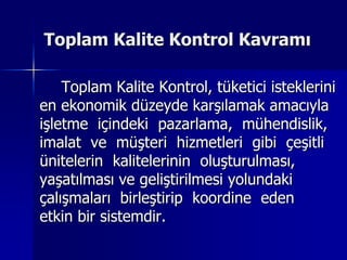 Toplam Kalite Kontrol Kavramı		Toplam Kalite Kontrol, tüketici isteklerini en ekonomik düzeyde karşılamak amacıyla işletme  içindeki  pazarlama,  mühendislik, imalat  ve  müşteri  hizmetleri  gibi  çeşitli ünitelerin  kalitelerinin  oluşturulması, yaşatılması ve geliştirilmesi yolundaki çalışmaları  birleştirip  koordine  eden       etkin bir sistemdir.