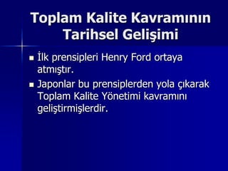 Toplam Kalite Kavramının Tarihsel Gelişimi İlk prensipleri Henry Ford ortaya atmıştır.Japonlar bu prensiplerden yola çıkarak Toplam Kalite Yönetimi kavramını geliştirmişlerdir.