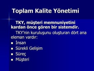 Toplam Kalite Yönetimi TKY, müşteri memnuniyetini kardan önce gören bir sistemdir.TKY’nin kuruluşunu oluşturan dört ana eleman vardır:İnsanSürekli GelişimSüreçMüşteri