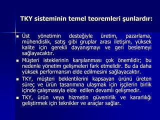 TKY sisteminin temel teoremleri şunlardır:Üst yönetimin desteğiyle üretim, pazarlama, mühendislik, satış gibi gruplar arası iletişim, yüksek kalite için gerekli dayanışmayı ve geri beslemeyi sağlayacaktır.Müşteri isteklerinin karşılanması çok önemlidir; bu nedenle yönetim gelişmeleri fark etmelidir. Bu da daha yüksek performansın elde edilmesini sağlayacaktır.TKY, müşteri beklentilerini kapsayan ürünü üreten süreç ve ürün tasarımına ulaşmak için işçilerin birlik içinde çalışmasıyla elde  edilen devamlı gelişmedir.TKY, ürün veya hizmetin güvenirlik ve kararlılığı geliştirmek için teknikler ve araçlar sağlar.