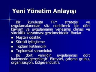 Yeni Yönetim AnlayışıBir kuruluşta TKY stratejisi ve uygulamalarından söz edebilmek için dört kavram ve uygulamanın yerleşmiş olması ve süreklilik kazanması gerekmektedir. Bunlar:Müşteri odaklıkSürekli iyileştirmeToplam katılımcılıkToplumsal sorumlulukBu dört yeniliğin uygulanması dört kademede gerçekleşir: Bireysel, çalışma grubu, organizasyon, bölge/endüstri. 
