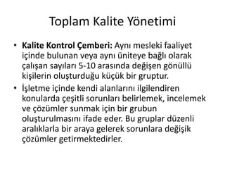 Toplam Kalite Yönetimi
• Kalite Kontrol Çemberi: Aynı mesleki faaliyet
içinde bulunan veya aynı üniteye bağlı olarak
çalışan sayıları 5-10 arasında değişen gönüllü
kişilerin oluşturduğu küçük bir gruptur.
• İşletme içinde kendi alanlarını ilgilendiren
konularda çeşitli sorunları belirlemek, incelemek
ve çözümler sunmak için bir grubun
oluşturulmasını ifade eder. Bu gruplar düzenli
aralıklarla bir araya gelerek sorunlara değişik
çözümler getirmektedirler.
 
