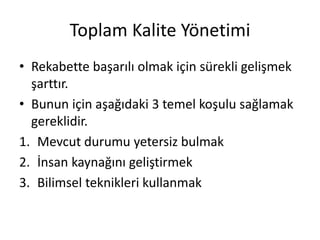 Toplam Kalite Yönetimi
• Rekabette başarılı olmak için sürekli gelişmek
şarttır.
• Bunun için aşağıdaki 3 temel koşulu sağlamak
gereklidir.
1. Mevcut durumu yetersiz bulmak
2. İnsan kaynağını geliştirmek
3. Bilimsel teknikleri kullanmak
 