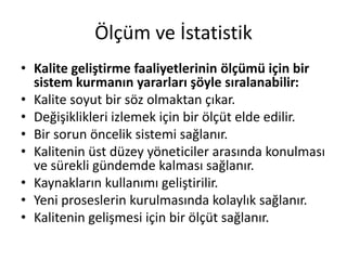 Ölçüm ve İstatistik
• Kalite geliştirme faaliyetlerinin ölçümü için bir
sistem kurmanın yararları şöyle sıralanabilir:
• Kalite soyut bir söz olmaktan çıkar.
• Değişiklikleri izlemek için bir ölçüt elde edilir.
• Bir sorun öncelik sistemi sağlanır.
• Kalitenin üst düzey yöneticiler arasında konulması
ve sürekli gündemde kalması sağlanır.
• Kaynakların kullanımı geliştirilir.
• Yeni proseslerin kurulmasında kolaylık sağlanır.
• Kalitenin gelişmesi için bir ölçüt sağlanır.
 