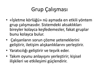 Grup Çalışması
• «İşletme körlüğü» nü aşmada en etkili yöntem
grup çalışmasıdır. Sistemdeki aksaklıkları
bireyler kolayca keşfedemezler, fakat gruplar
bunu kolayca bulur.
• Çalışanların sorun çözme yeteneklerini
geliştirir, iletişim alışkanlıklarını yerleştirir.
• Yaratıcılığı geliştirir ve teşvik eder.
• Takım oyunu anlayışını yerleştirir; kişisel
ilişkileri ve etkileşimi güçlendirir.
 
