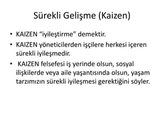Sürekli Gelişme (Kaizen)
• KAIZEN “iyileştirme” demektir.
• KAIZEN yöneticilerden işçilere herkesi içeren
sürekli iyileşmedir.
• KAIZEN felsefesi iş yerinde olsun, sosyal
ilişkilerde veya aile yaşantısında olsun, yaşam
tarzımızın sürekli iyileşmesi gerektiğini söyler.
 