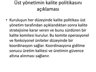 Üst yönetimin kalite politikasını
açıklaması
• Kuruluşun her düzeyinde kalite politikası üst
yönetim tarafından açıklandıktan sonra kalite
stratejisine karar veren ve bunu sürdüren bir
kalite komitesi kurulur. Bu komite operasyonel
ve fonksiyonel üniteler düzeyinde bir
koordinasyon sağlar. Koordinasyona gidilme
sonucu üretim kalitesi ve üretimin güvence
altına alınması sağlanır.
 