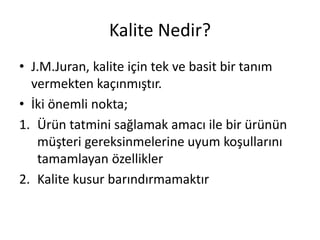 Kalite Nedir?
• J.M.Juran, kalite için tek ve basit bir tanım
vermekten kaçınmıştır.
• İki önemli nokta;
1. Ürün tatmini sağlamak amacı ile bir ürünün
müşteri gereksinmelerine uyum koşullarını
tamamlayan özellikler
2. Kalite kusur barındırmamaktır
 
