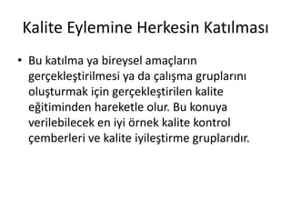 Kalite Eylemine Herkesin Katılması
• Bu katılma ya bireysel amaçların
gerçekleştirilmesi ya da çalışma gruplarını
oluşturmak için gerçekleştirilen kalite
eğitiminden hareketle olur. Bu konuya
verilebilecek en iyi örnek kalite kontrol
çemberleri ve kalite iyileştirme gruplarıdır.
 