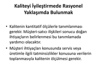 Kaliteyi İyileştirmede Rasyonel
Yaklaşımda Bulunmak
• Kalitenin kantitatif ölçülerle tanımlanması
gerekir. Müşteri-satıcı ilişkileri sonucu doğan
ihtiyaçların belirlenmesi bu tanımlamada
yardımcı olacaktır.
• Müşteri ihtiyaçları konusunda servis veya
üretimle ilgili tatminsizlikler konusuna verilerin
toplanmasıyla kalitenin ölçülmesi gerekir.
 