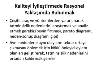 Kaliteyi İyileştirmede Rasyonel
Yaklaşımda Bulunmak
• Çeşitli araç ve yöntemlerden yararlanarak
tatminsizlik nedenlerini araştırmak ve analiz
etmek gerekir.(beyin fırtınası, pareto diagramı,
neden-sonuç diagramı gibi)
• Aynı nedenlerle aynı olayların tekrar ortaya
çıkmasını önlemek için köklü önleyici eylem
planları geliştirerek, tatminsizlik nedenlerini
ortadan kaldırmak gerekir
 