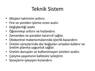 Teknik Sistem
• Müşteri tatminini arttırır.
• Fire ve yeniden işleme oranı azalır.
• Değişkenliği azalır.
• Öğrenmeyi arttırır ve hızlandırır.
• Zamandan ve paradan tasarruf sağlar.
• Otokontrol makenizmalarında işlerlik kazandırır.
• Üretim süreçlerinde dar boğazları ortadan kaldırır ve
üretim planına uygunluk sağlar.
• Üretim duruşları ve kullanılmayan süreleri azaltır.
• Çalışma yaşamının kalitesini iyileştirir.
• Süreçlerin işleyişini hızlandırır.
 