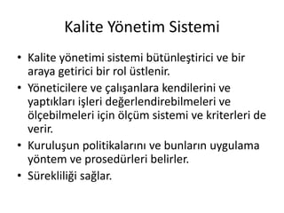 Kalite Yönetim Sistemi
• Kalite yönetimi sistemi bütünleştirici ve bir
araya getirici bir rol üstlenir.
• Yöneticilere ve çalışanlara kendilerini ve
yaptıkları işleri değerlendirebilmeleri ve
ölçebilmeleri için ölçüm sistemi ve kriterleri de
verir.
• Kuruluşun politikalarını ve bunların uygulama
yöntem ve prosedürleri belirler.
• Sürekliliği sağlar.
 