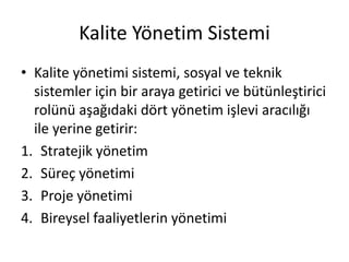 Kalite Yönetim Sistemi
• Kalite yönetimi sistemi, sosyal ve teknik
sistemler için bir araya getirici ve bütünleştirici
rolünü aşağıdaki dört yönetim işlevi aracılığı
ile yerine getirir:
1. Stratejik yönetim
2. Süreç yönetimi
3. Proje yönetimi
4. Bireysel faaliyetlerin yönetimi
 