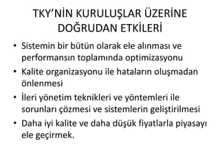 TKY’NİN KURULUŞLAR ÜZERİNE
DOĞRUDAN ETKİLERİ
• Sistemin bir bütün olarak ele alınması ve
performansın toplamında optimizasyonu
• Kalite organizasyonu ile hataların oluşmadan
önlenmesi
• İleri yönetim teknikleri ve yöntemleri ile
sorunları çözmesi ve sistemlerin geliştirilmesi
• Daha iyi kalite ve daha düşük fiyatlarla piyasayı
ele geçirmek.
 