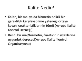 Kalite Nedir?
• Kalite, bir mal ya da hizmetin belirli bir
gerekliliği karşılayabilme yeteneği ortaya
koyan karakteristiklerinin tümü (Avrupa Kalite
Kontrol Derneği)
• Belirli bir mal/hizmetin, tüketicinin isteklerine
uygunluk derecesi(Avrupa Kalite Kontrol
Organizasyonu)
 