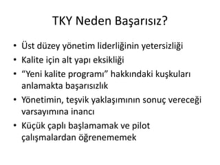 TKY Neden Başarısız?
• Üst düzey yönetim liderliğinin yetersizliği
• Kalite için alt yapı eksikliği
• “Yeni kalite programı” hakkındaki kuşkuları
anlamakta başarısızlık
• Yönetimin, teşvik yaklaşımının sonuç vereceği
varsayımına inancı
• Küçük çaplı başlamamak ve pilot
çalışmalardan öğrenememek
 