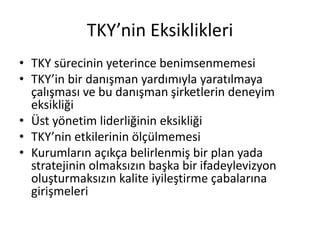 TKY’nin Eksiklikleri
• TKY sürecinin yeterince benimsenmemesi
• TKY’in bir danışman yardımıyla yaratılmaya
çalışması ve bu danışman şirketlerin deneyim
eksikliği
• Üst yönetim liderliğinin eksikliği
• TKY’nin etkilerinin ölçülmemesi
• Kurumların açıkça belirlenmiş bir plan yada
stratejinin olmaksızın başka bir ifadeylevizyon
oluşturmaksızın kalite iyileştirme çabalarına
girişmeleri
 