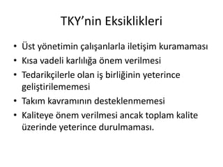 TKY’nin Eksiklikleri
• Üst yönetimin çalışanlarla iletişim kuramaması
• Kısa vadeli karlılığa önem verilmesi
• Tedarikçilerle olan iş birliğinin yeterince
geliştirilememesi
• Takım kavramının desteklenmemesi
• Kaliteye önem verilmesi ancak toplam kalite
üzerinde yeterince durulmaması.
 