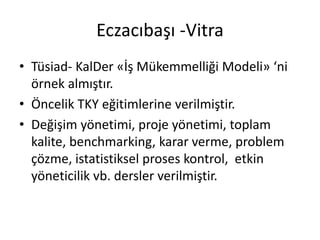 Eczacıbaşı -Vitra
• Tüsiad- KalDer «İş Mükemmelliği Modeli» ‘ni
örnek almıştır.
• Öncelik TKY eğitimlerine verilmiştir.
• Değişim yönetimi, proje yönetimi, toplam
kalite, benchmarking, karar verme, problem
çözme, istatistiksel proses kontrol, etkin
yöneticilik vb. dersler verilmiştir.
 