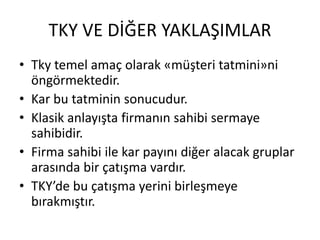 TKY VE DİĞER YAKLAŞIMLAR
• Tky temel amaç olarak «müşteri tatmini»ni
öngörmektedir.
• Kar bu tatminin sonucudur.
• Klasik anlayışta firmanın sahibi sermaye
sahibidir.
• Firma sahibi ile kar payını diğer alacak gruplar
arasında bir çatışma vardır.
• TKY’de bu çatışma yerini birleşmeye
bırakmıştır.
 