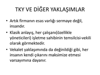 TKY VE DİĞER YAKLAŞIMLAR
• Artık firmanın esas varlığı sermaye değil,
insandır.
• Klasik anlayış, her çalışanı(özellikle
yöneticileri) işletme sahibinin temsilcisi-vekili
olarak görmektedir.
• Vekalet yaklaşımında da değinildiği gibi, her
insanın kendi çıkarını maksimize etmesi
varsayımına dayanır.
 