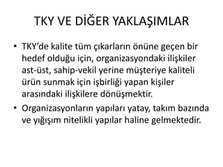 TKY VE DİĞER YAKLAŞIMLAR
• TKY’de kalite tüm çıkarların önüne geçen bir
hedef olduğu için, organizasyondaki ilişkiler
ast-üst, sahip-vekil yerine müşteriye kaliteli
ürün sunmak için işbirliği yapan kişiler
arasındaki ilişkilere dönüşmektir.
• Organizasyonların yapıları yatay, takım bazında
ve yığışım nitelikli yapılar haline gelmektedir.
 