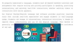 To properly understand a language, students must go beyond textbook tutorials and
assignments that require writing and actively participate in speaking, practising
conversations, and watching real-life interactions, whether watching videos or
interactions with native speakers.
Our Digital Teacher-English Language Lab software provides practical learning
tools that include real-life experiences and engage students in real-language
usage. Students can engage in conversations, interactive activities, & images to
improve their understanding and use of the English language. This method is
generally useful since it enhances communication skills and increases confidence
at any age.
 