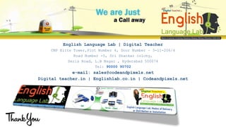 English Language Lab | Digital Teacher
CNP Elite Tower,Plot Number 4, Door Number – 3-11-206/4
Road Number -5, Sri Shankar colony,
Seris Road, L.B Nagar , Hyderabad 500074
Tel: 90000 90702
e-mail: sales@codeandpixels.net
Digital teacher.in | Englishlab.co.in | Codeandpixels.net
 
